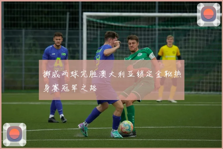 挪威两球完胜澳大利亚锁定金靴热身赛冠军之路