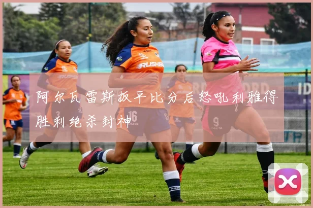 阿尔瓦雷斯扳平比分后怒吼利雅得胜利绝杀封神