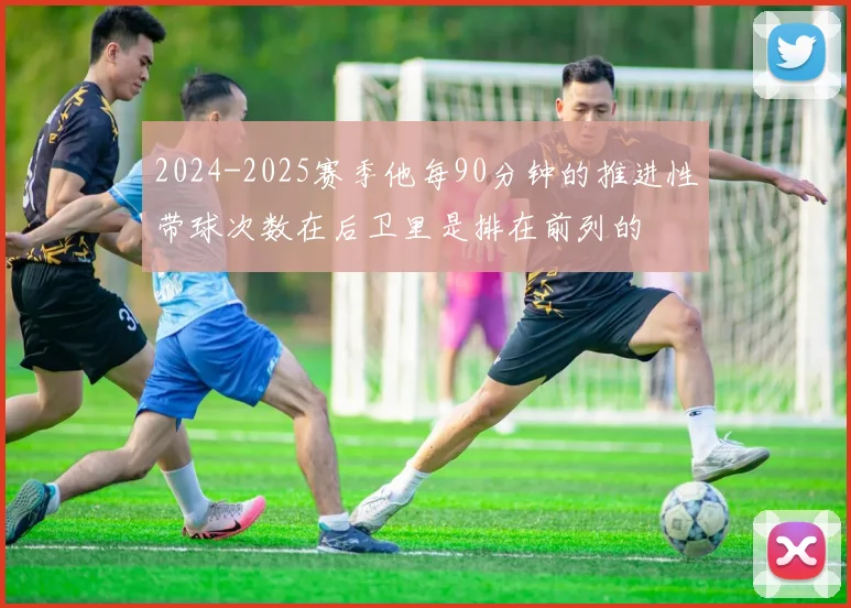 2024-2025赛季他每90分钟的推进性带球次数在后卫里是排在前列的