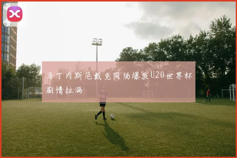 马丁内斯范戴克同场爆发U20世界杯剧情拉满