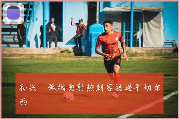 孙兴慜弧线兜射热刺客场逼平切尔西