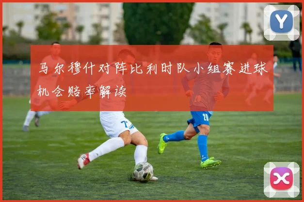 马尔穆什对阵比利时队小组赛进球机会赔率解读
