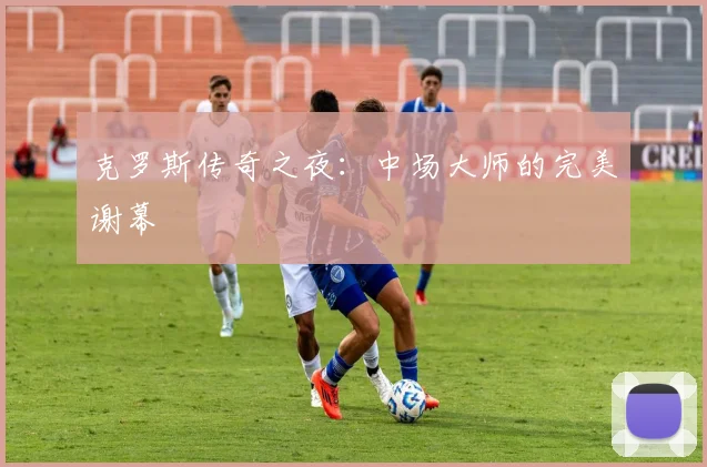 克罗斯传奇之夜：中场大师的完美谢幕