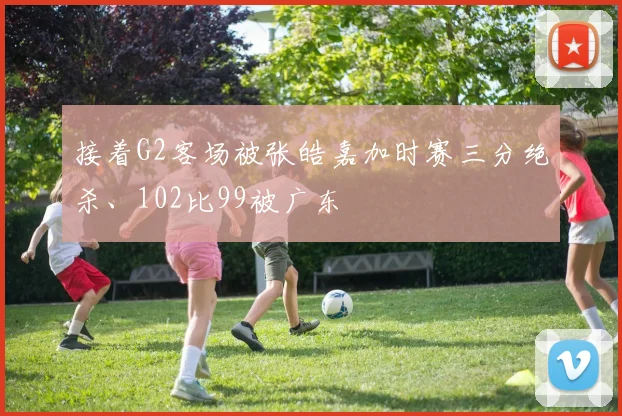 接着G2客场被张皓嘉加时赛三分绝杀、102比99被广东