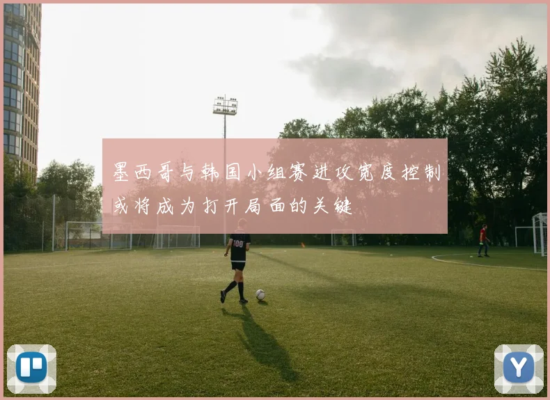 墨西哥与韩国小组赛进攻宽度控制或将成为打开局面的关键