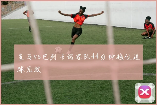 皇马vs巴列卡诺客队44分钟越位进球无效