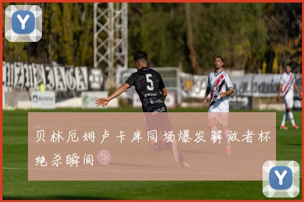 贝林厄姆卢卡库同场爆发解放者杯绝杀瞬间