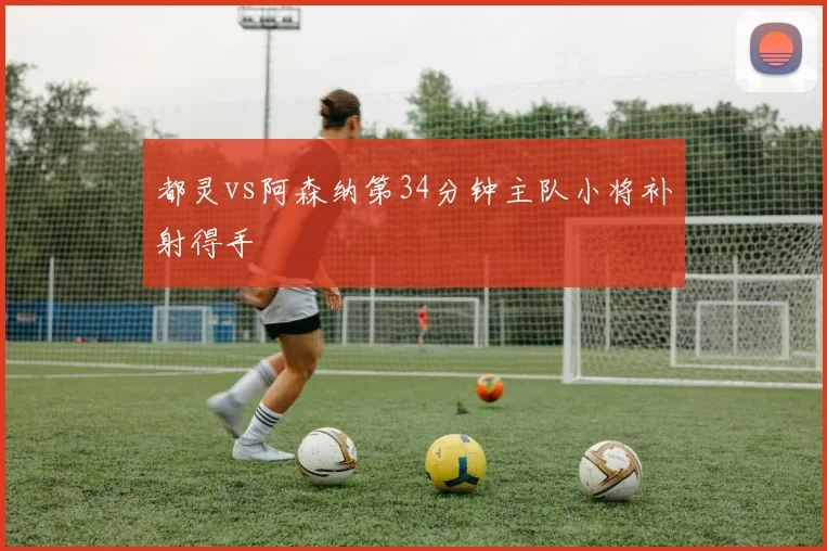 都灵vs阿森纳第34分钟主队小将补射得手