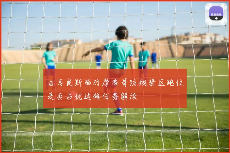 吉马良斯面对摩洛哥防线禁区跑位是否占优边路任务解读