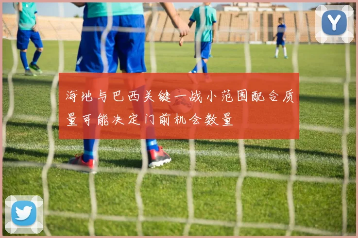 海地与巴西关键一战小范围配合质量可能决定门前机会数量