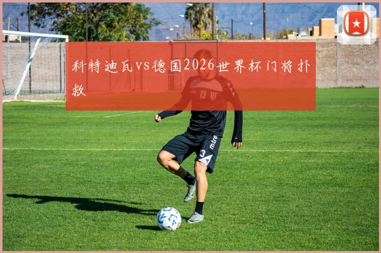 科特迪瓦vs德国2026世界杯门将扑救