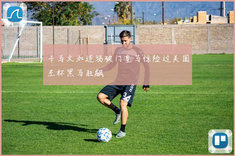 卡马文加连场破门皇马惊险过关国王杯黑马狂飙