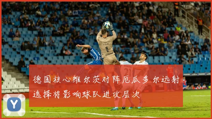 德国核心维尔茨对阵厄瓜多尔远射选择将影响球队进攻层次