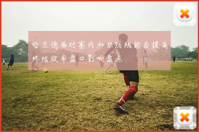 哈兰德面对塞内加尔防线能否提高终结效率盘口影响盘点