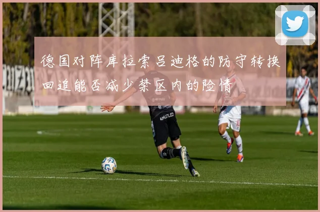 德国对阵库拉索吕迪格的防守转换回追能否减少禁区内的险情