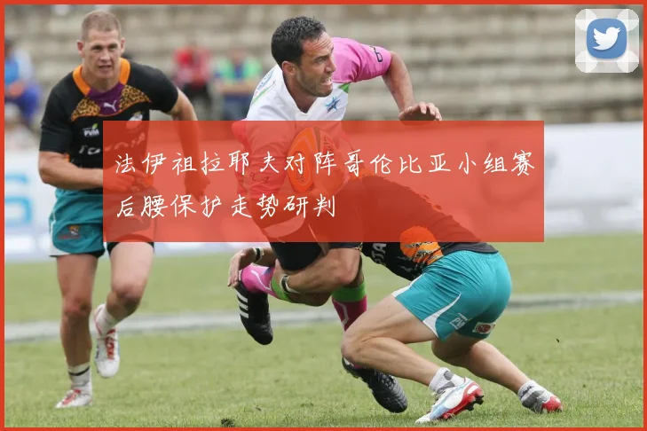 法伊祖拉耶夫对阵哥伦比亚小组赛后腰保护走势研判