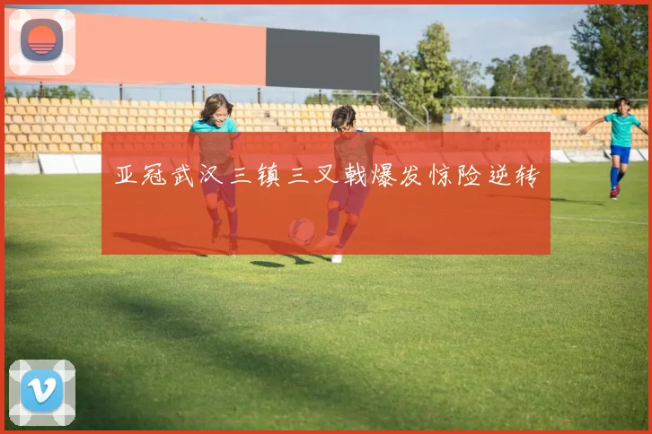 亚冠武汉三镇三叉戟爆发惊险逆转