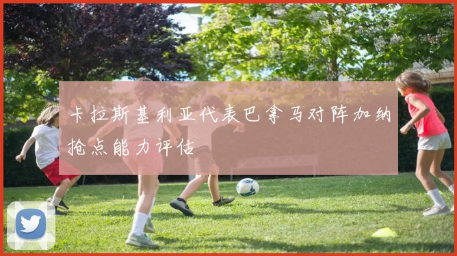 卡拉斯基利亚代表巴拿马对阵加纳抢点能力评估