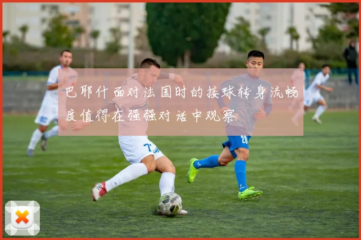 巴耶什面对法国时的接球转身流畅度值得在强强对话中观察