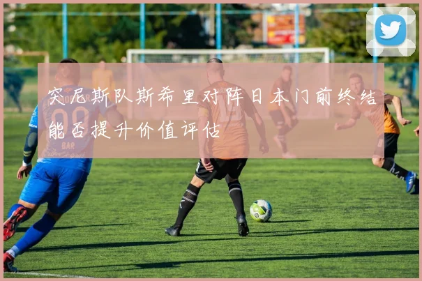 突尼斯队斯希里对阵日本门前终结能否提升价值评估
