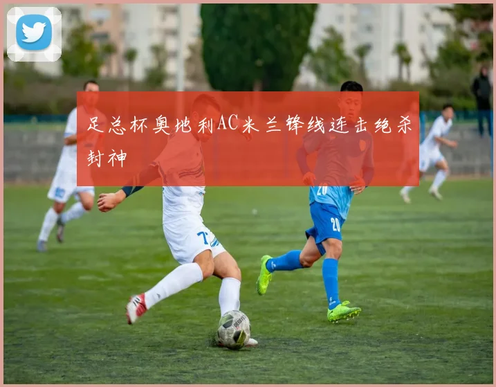 足总杯奥地利AC米兰锋线连击绝杀封神