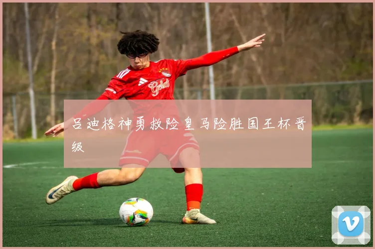 吕迪格神勇救险皇马险胜国王杯晋级