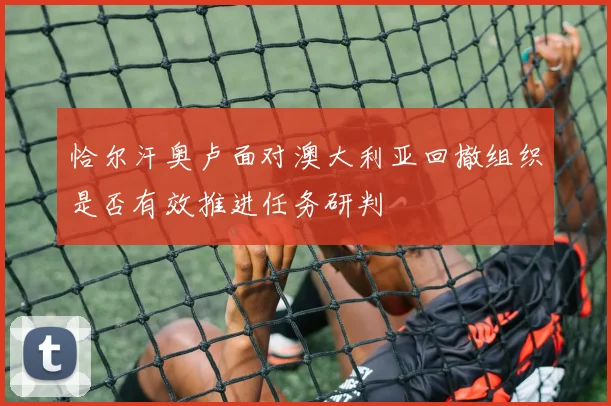 恰尔汗奥卢面对澳大利亚回撤组织是否有效推进任务研判