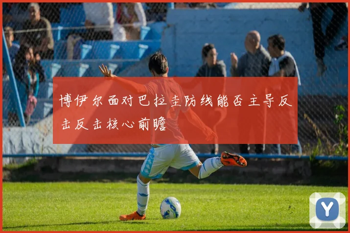 博伊尔面对巴拉圭防线能否主导反击反击核心前瞻