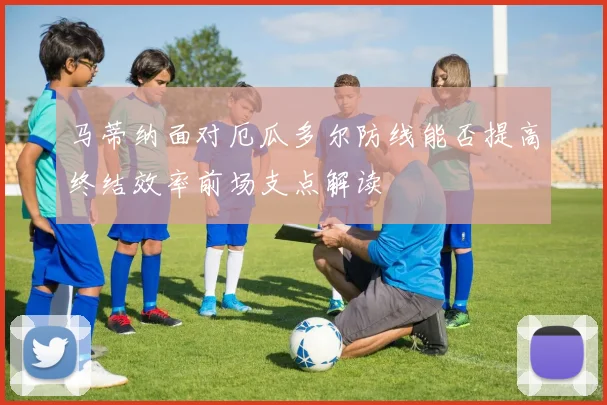 马蒂纳面对厄瓜多尔防线能否提高终结效率前场支点解读