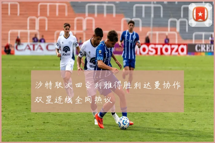 沙特联次回合利雅得胜利达曼协作双星连线全网热议