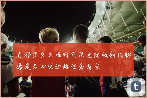 肖穆罗多夫面对刚果金防线射门脚感是否回暖边路任务看点