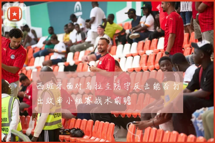 西班牙面对乌拉圭防守反击能否打出效率小组赛战术前瞻