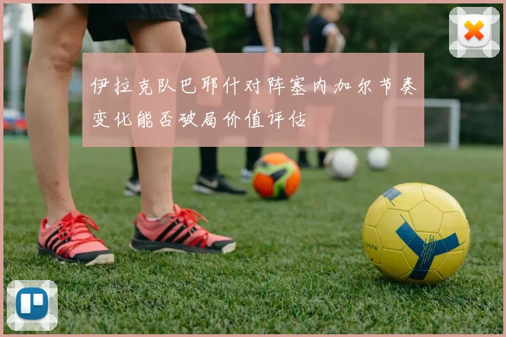 伊拉克队巴耶什对阵塞内加尔节奏变化能否破局价值评估