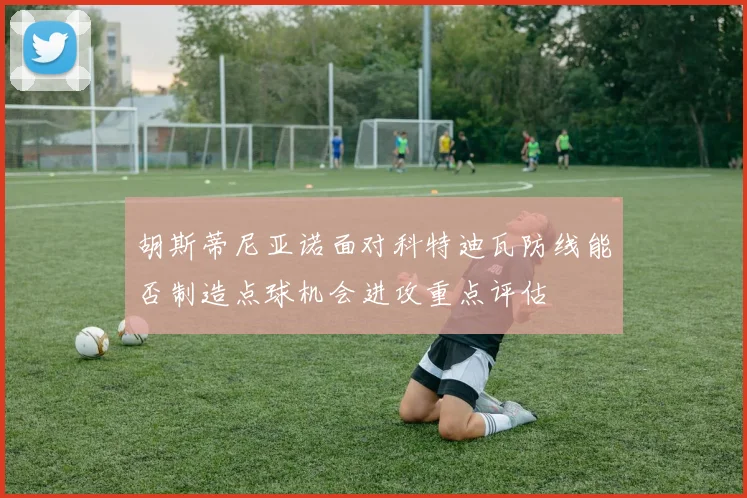胡斯蒂尼亚诺面对科特迪瓦防线能否制造点球机会进攻重点评估