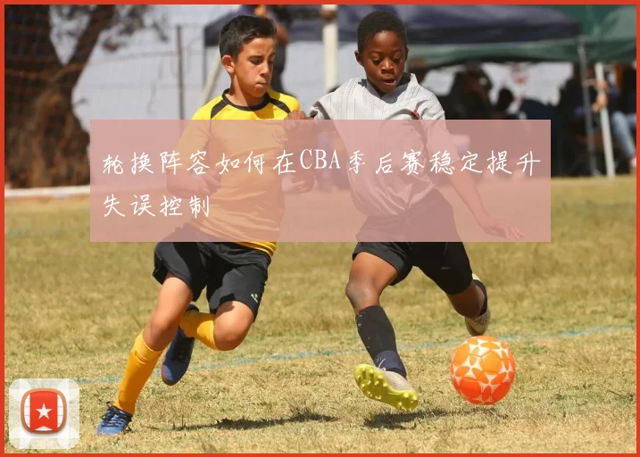 轮换阵容如何在CBA季后赛稳定提升失误控制
