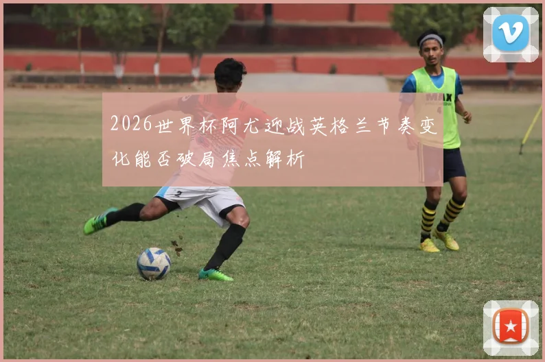 2026世界杯阿尤迎战英格兰节奏变化能否破局焦点解析
