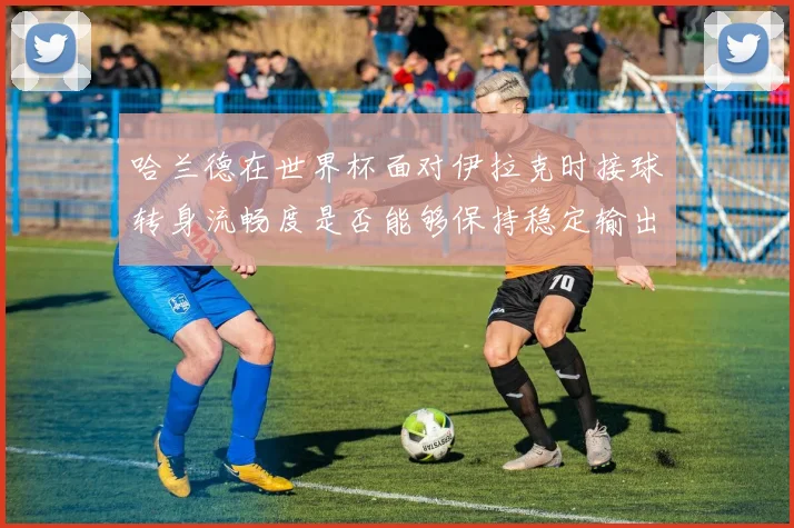 哈兰德在世界杯面对伊拉克时接球转身流畅度是否能够保持稳定输出